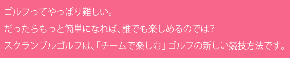 ゴルフってやっぱり難しい。だったらもっと簡単になれば、誰でも楽しめるのでは？スクランブルゴルフは、「チームで楽しむ」ゴルフの新しい競技方法です。